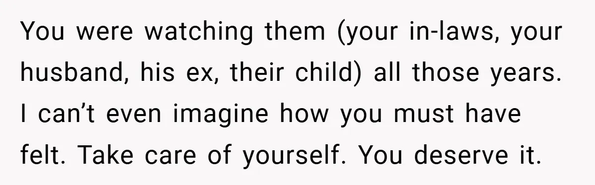 You were watching them (your in-laws, your husband, his ex, their child) all those years. I can’t even imagine how you must have felt. Take care of yourself. You deserve...