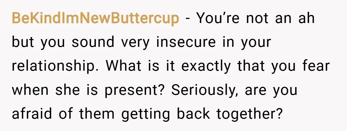 BeKindImNewButtercup − You’re not an ah but you sound very insecure in your relationship. What is it exactly that you fear when she is present? Seriously, are you afraid of...