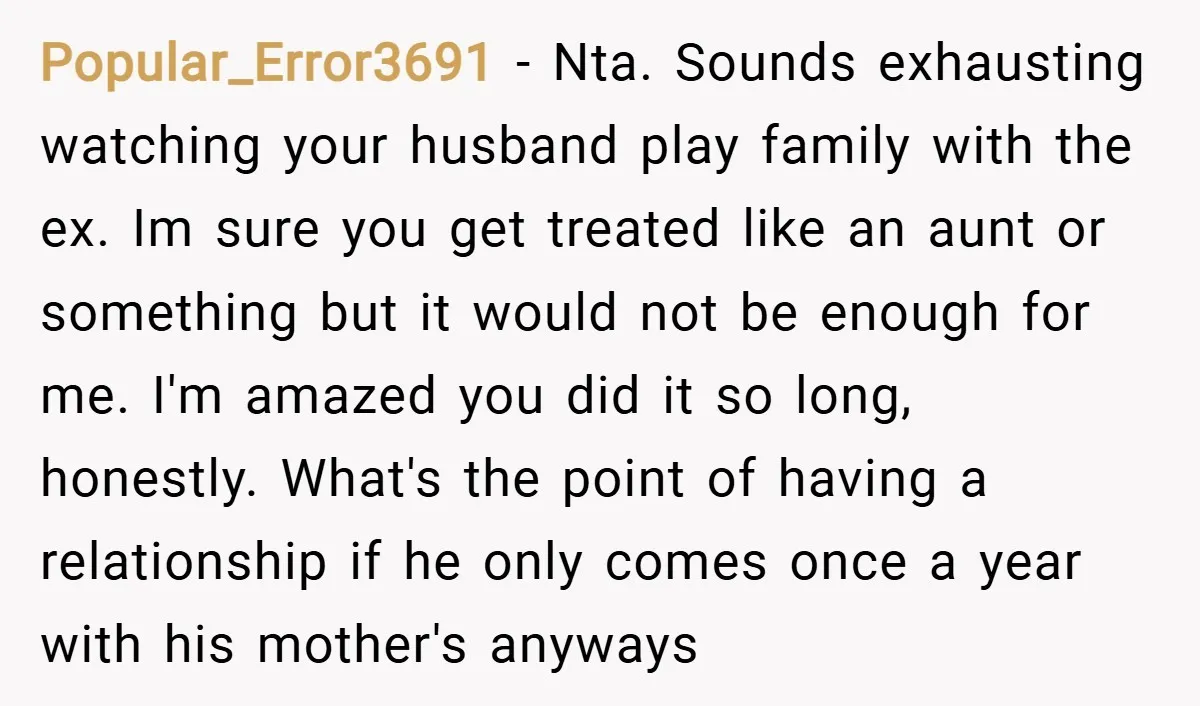 Popular_Error3691 − Nta. Sounds exhausting watching your husband play family with the ex. Im sure you get treated like an aunt or something but it would not be enough for...