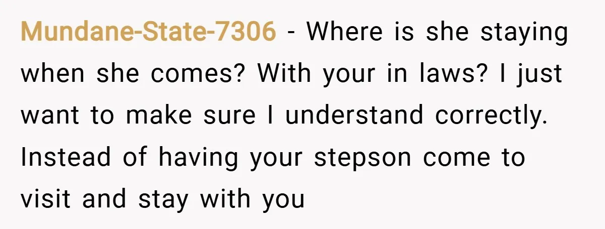 Mundane-State-7306 − Where is she staying when she comes? With your in laws? I just want to make sure I understand correctly. Instead of having your stepson come to visit...