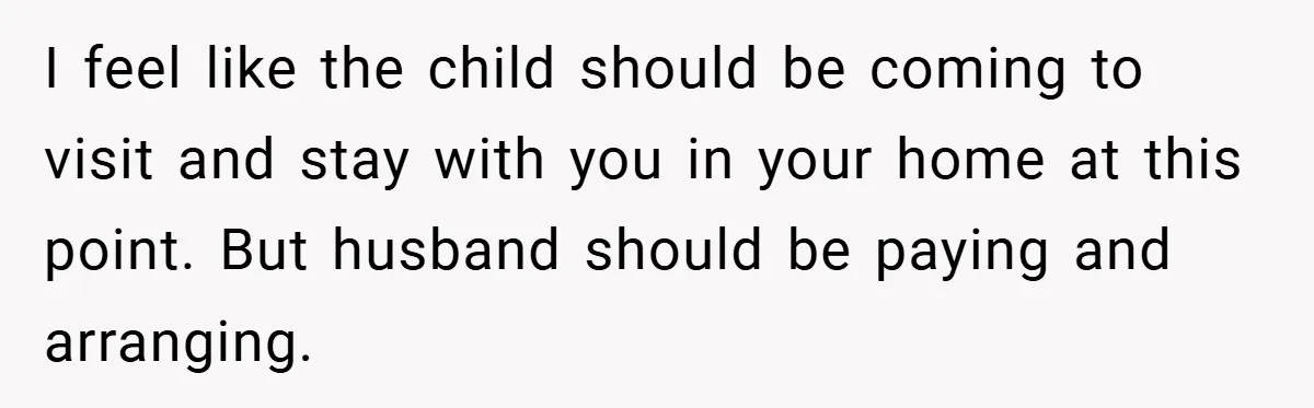 I feel like the child should be coming to visit and stay with you in your home at this point. But husband should be paying and arranging.
