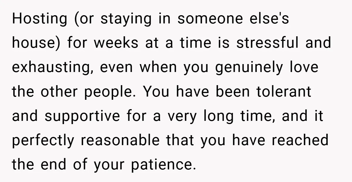 Hosting (or staying in someone else's house) for weeks at a time is stressful and exhausting, even when you genuinely love the other people. You have been tolerant and supportive...
