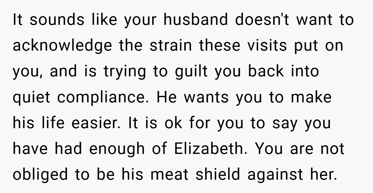 It sounds like your husband doesn't want to acknowledge the strain these visits put on you, and is trying to guilt you back into quiet compliance. He wants you to...