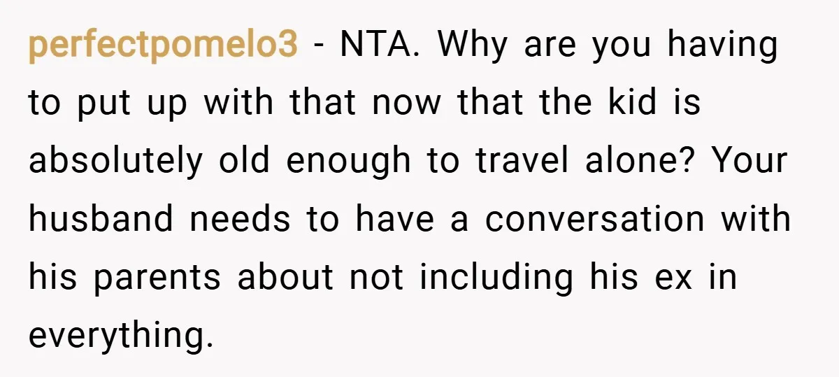 perfectpomelo3 − NTA. Why are you having to put up with that now that the kid is absolutely old enough to travel alone? Your husband needs to have a conversation...