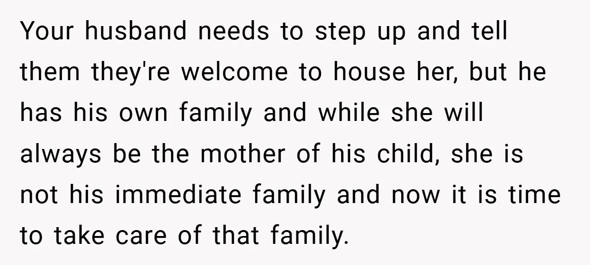Your husband needs to step up and tell them they're welcome to house her, but he has his own family and while she will always be the mother of his...