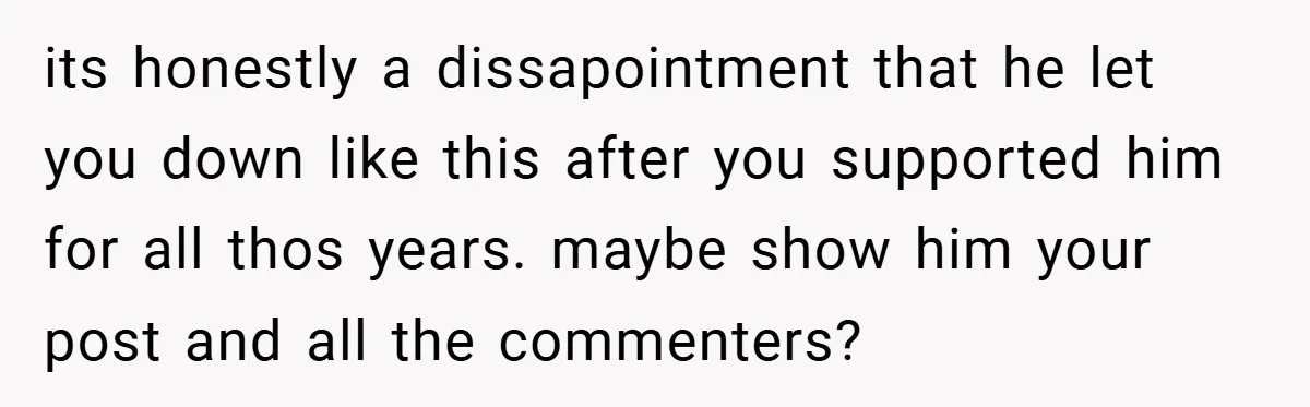 its honestly a dissapointment that he let you down like this after you supported him for all thos years. maybe show him your post and all the commenters?