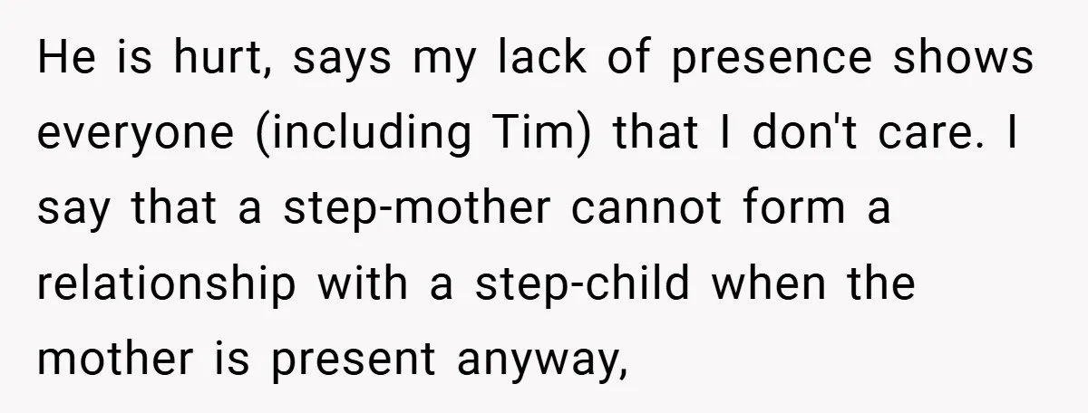 He is hurt, says my lack of presence shows everyone (including Tim) that I don't care. I say that a step-mother cannot form a relationship with a step-child when the...