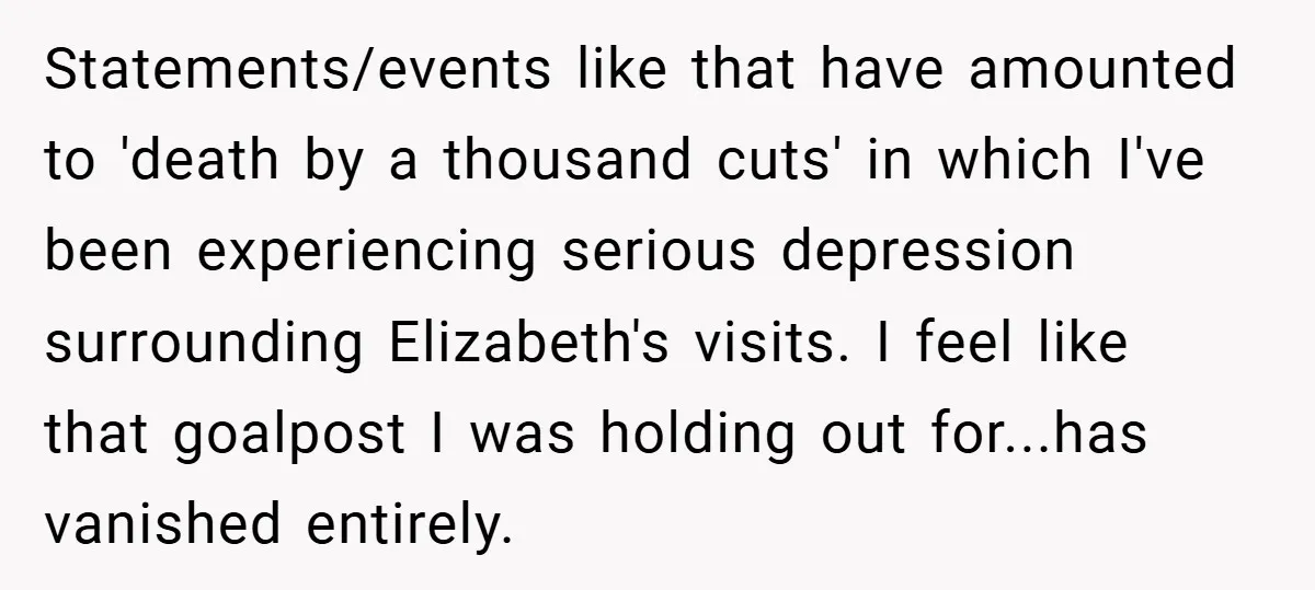 Statements/events like that have amounted to 'death by a thousand cuts' in which I've been experiencing serious depression surrounding Elizabeth's visits. I feel like that goalpost I was holding out...