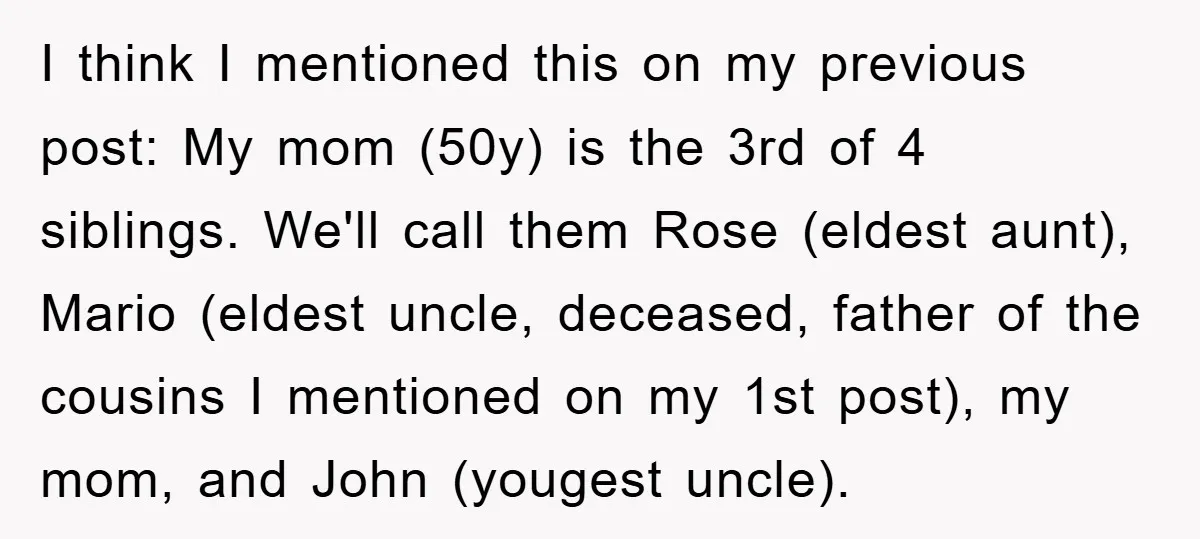 I think I mentioned this on my previous post: My mom (50y) is the 3rd of 4 siblings. We'll call them Rose (eldest aunt), Mario (eldest uncle, deceased, father of...