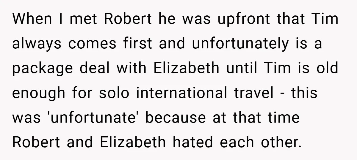 When I met Robert he was upfront that Tim always comes first and unfortunately is a package deal with Elizabeth until Tim is old enough for solo international travel -...