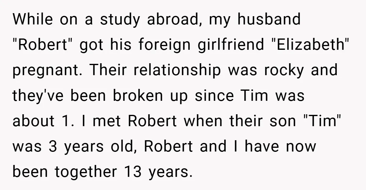 While on a study abroad, my husband "Robert" got his foreign girlfriend "Elizabeth" pregnant. Their relationship was rocky and they've been broken up since Tim was about 1. I met...