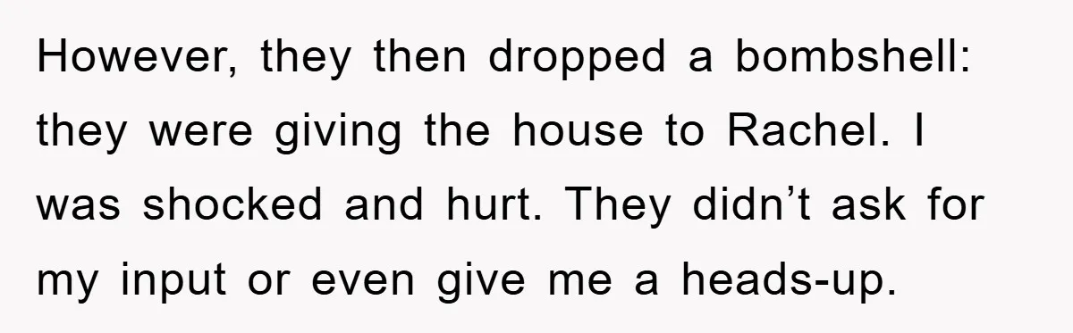 However, they then dropped a bombshell: they were giving the house to Rachel. I was shocked and hurt. They didn’t ask for my input or even give me a heads-up.