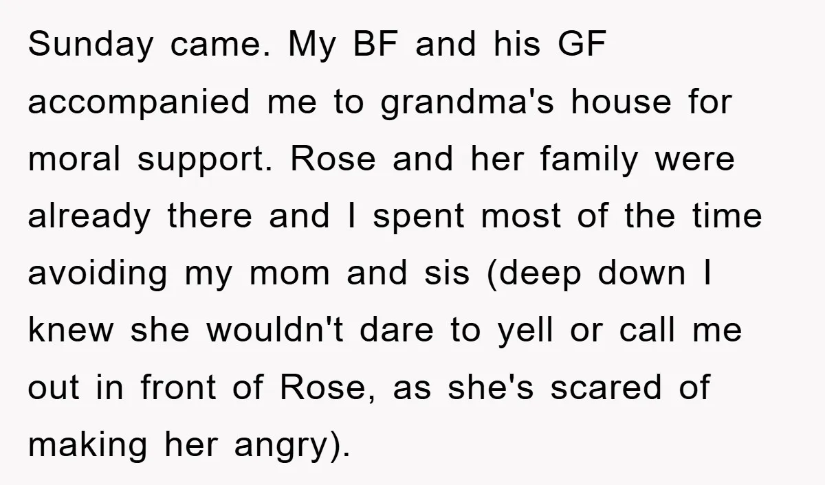 Sunday came. My BF and his GF accompanied me to grandma's house for moral support. Rose and her family were already there and I spent most of the time avoiding...