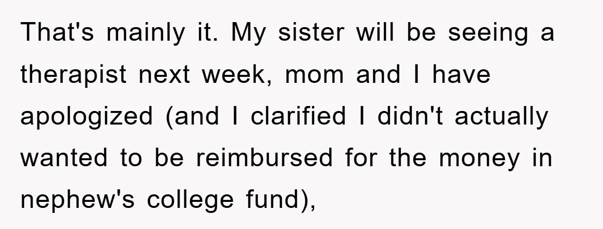 That's mainly it. My sister will be seeing a therapist next week, mom and I have apologized (and I clarified I didn't actually wanted to be reimbursed for the money...
