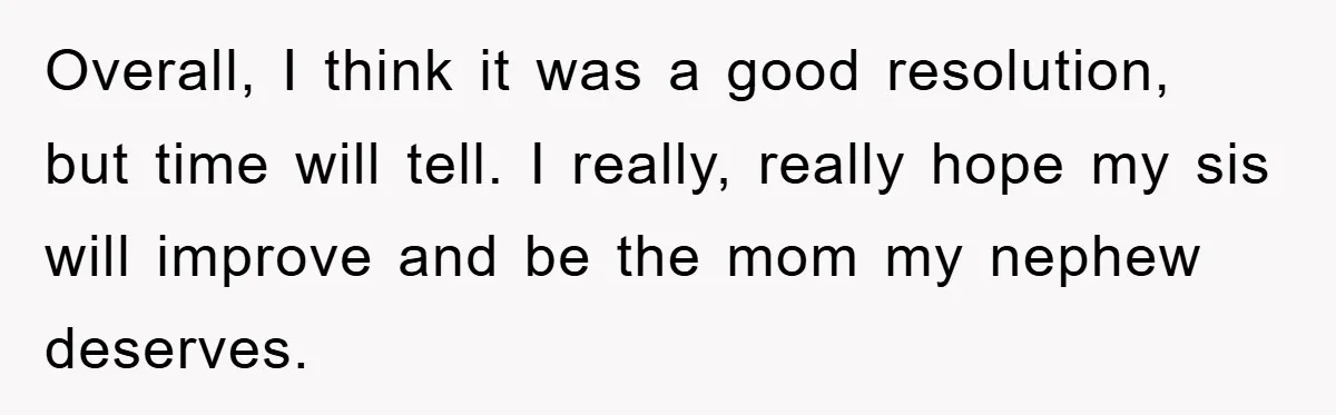Overall, I think it was a good resolution, but time will tell. I really, really hope my sis will improve and be the mom my nephew deserves.