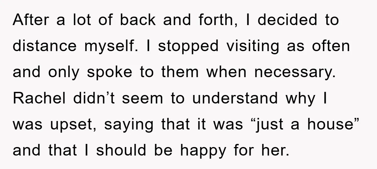 After a lot of back and forth, I decided to distance myself. I stopped visiting as often and only spoke to them when necessary. Rachel didn’t seem to understand why...