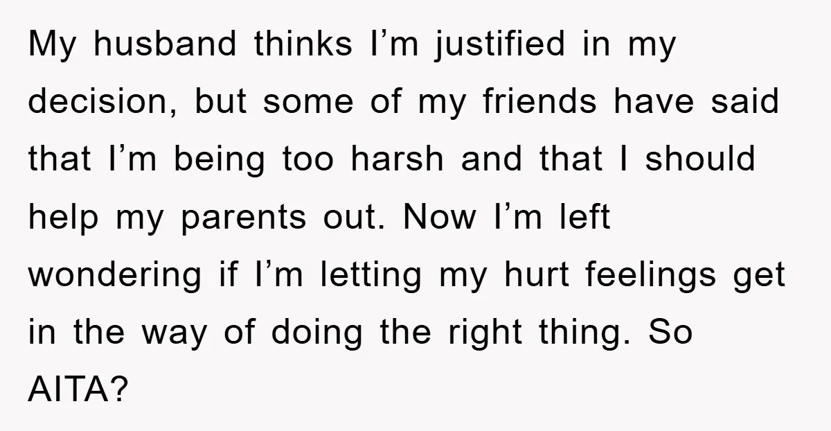 My husband thinks I’m justified in my decision, but some of my friends have said that I’m being too harsh and that I should help my parents out. Now I’m...