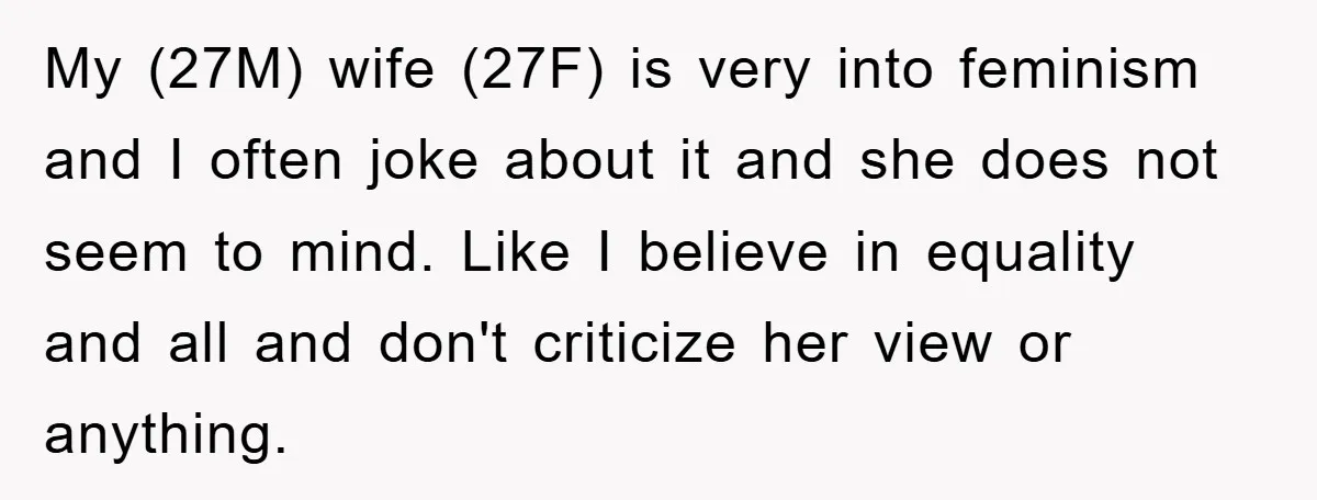 My (27M) wife (27F) is very into feminism and I often joke about it and she does not seem to mind. Like I believe in equality and all and don't...