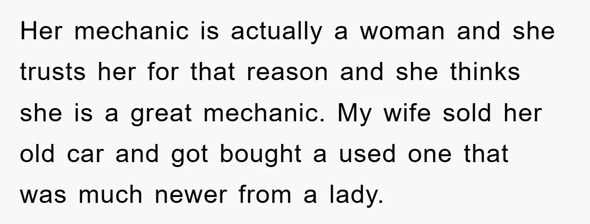 Her mechanic is actually a woman and she trusts her for that reason and she thinks she is a great mechanic. My wife sold her old car and got bought...