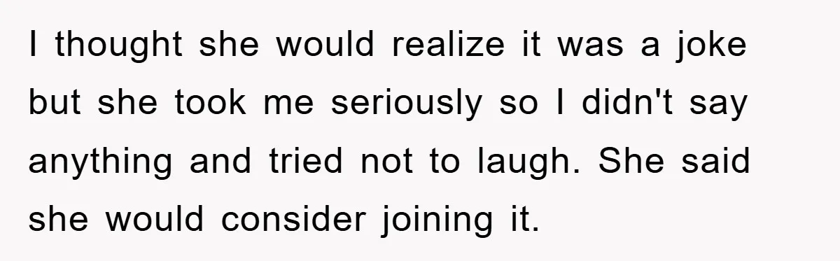 I thought she would realize it was a joke but she took me seriously so I didn't say anything and tried not to laugh. She said she would consider joining...