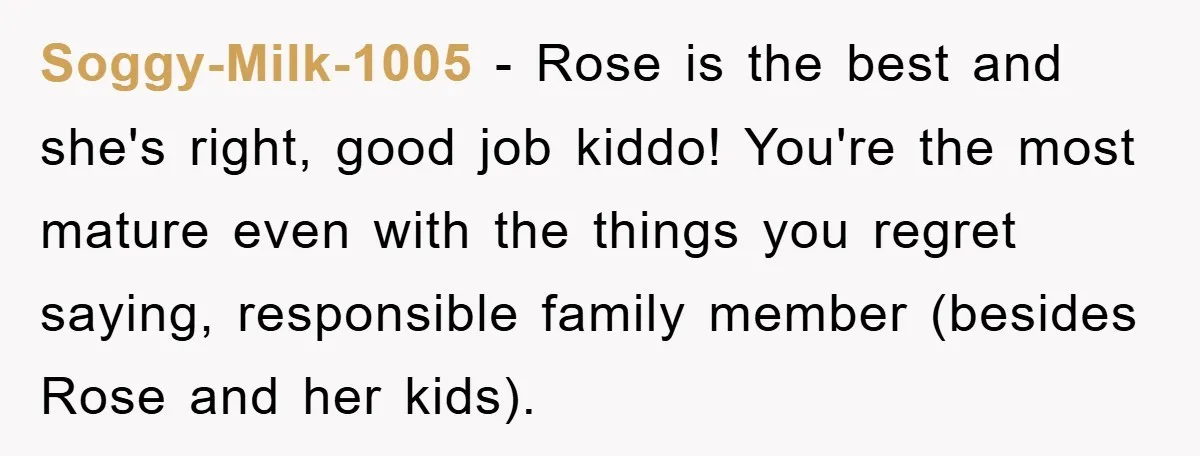 Soggy-Milk-1005 − Rose is the best and she's right, good job kiddo! You're the most mature even with the things you regret saying, responsible family member (besides Rose and her...