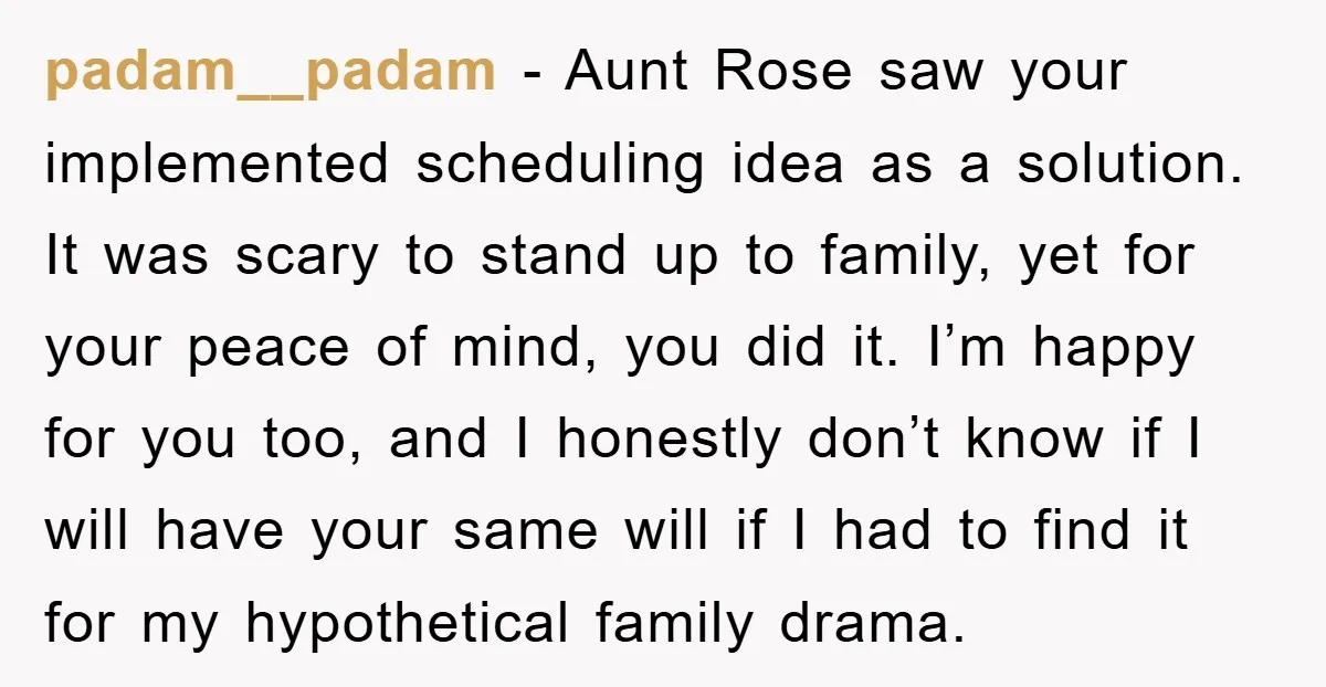 padam__padam − Aunt Rose saw your implemented scheduling idea as a solution. It was scary to stand up to family, yet for your peace of mind, you did it. I’m...