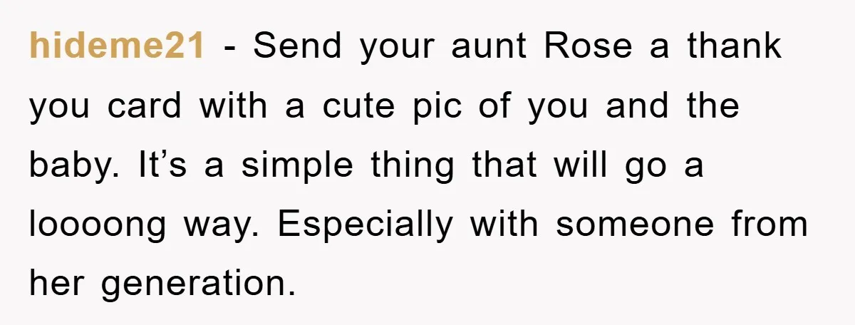 hideme21 − Send your aunt Rose a thank you card with a cute pic of you and the baby. It’s a simple thing that will go a loooong way. Especially...