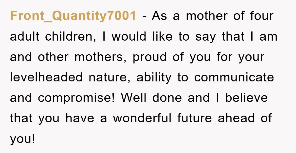 Front_Quantity7001 − As a mother of four adult children, I would like to say that I am and other mothers, proud of you for your levelheaded nature, ability to communicate...