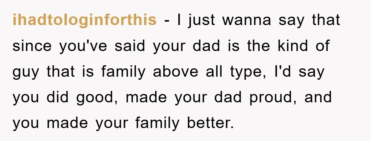 ihadtologinforthis − I just wanna say that since you've said your dad is the kind of guy that is family above all type, I'd say you did good, made your...