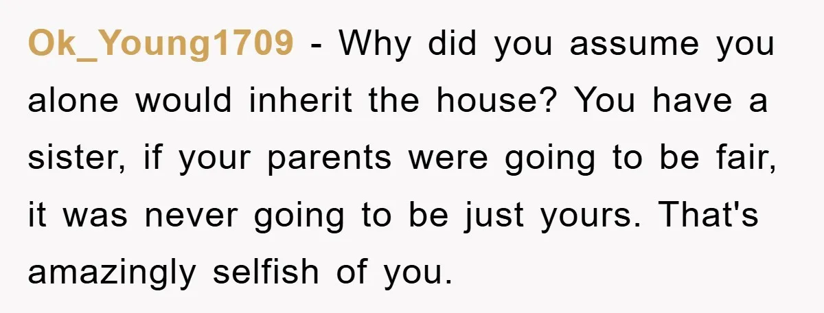 Ok_Young1709 − Why did you assume you alone would inherit the house? You have a sister, if your parents were going to be fair, it was never going to be...