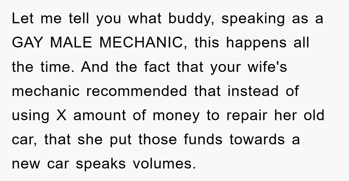 Let me tell you what buddy, speaking as a GAY MALE MECHANIC, this happens all the time. And the fact that your wife's mechanic recommended that instead of using X...