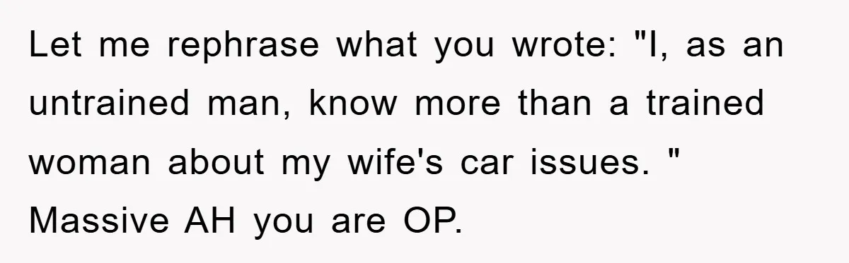 Let me rephrase what you wrote: "I, as an untrained man, know more than a trained woman about my wife's car issues. " Massive AH you are OP.