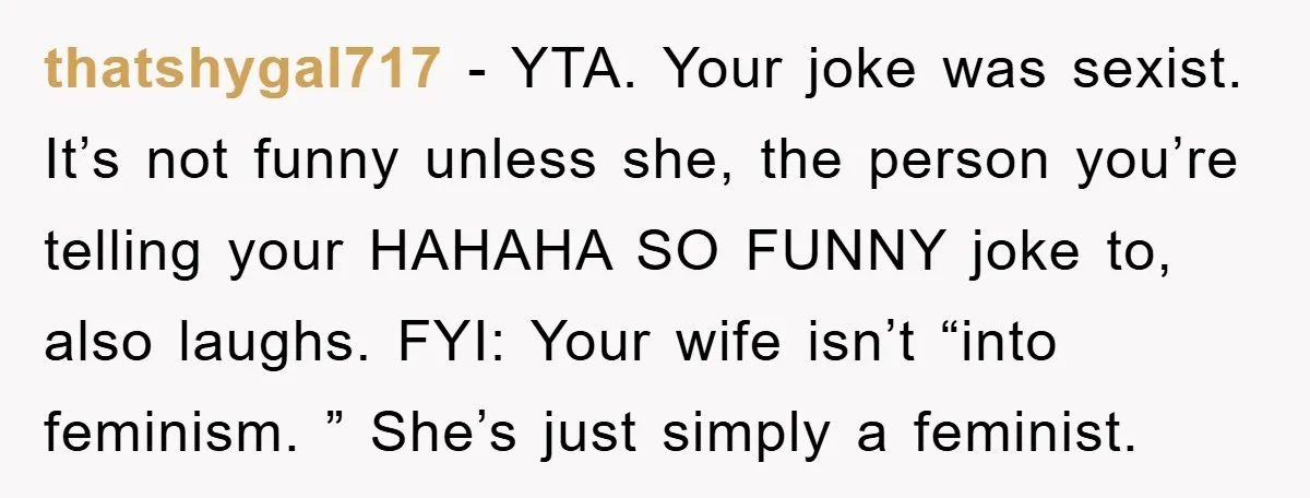 thatshygal717 − YTA. Your joke was sexist. It’s not funny unless she, the person you’re telling your HAHAHA SO FUNNY joke to, also laughs. FYI: Your wife isn’t “into feminism....