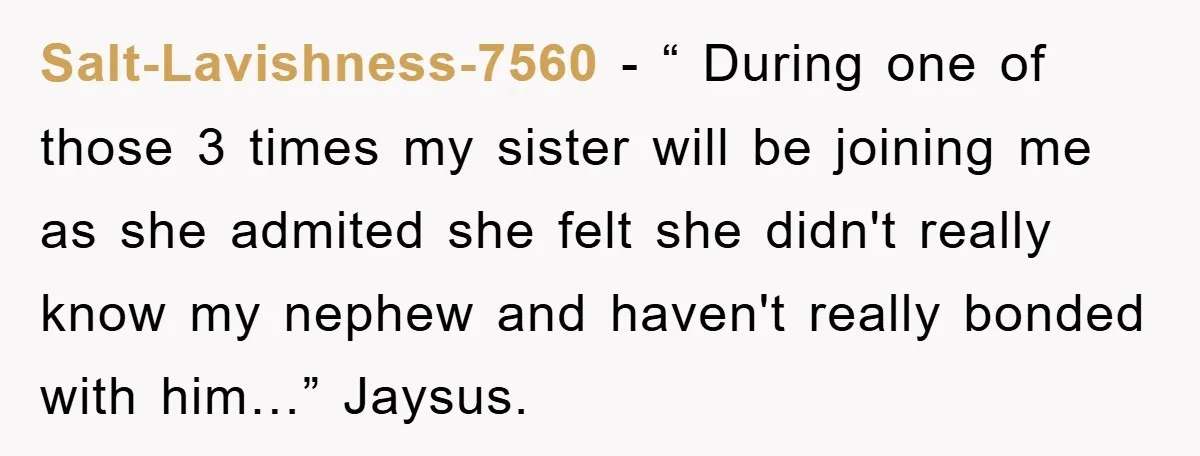 Salt-Lavishness-7560 − “ During one of those 3 times my sister will be joining me as she admited she felt she didn't really know my nephew and haven't really bonded...