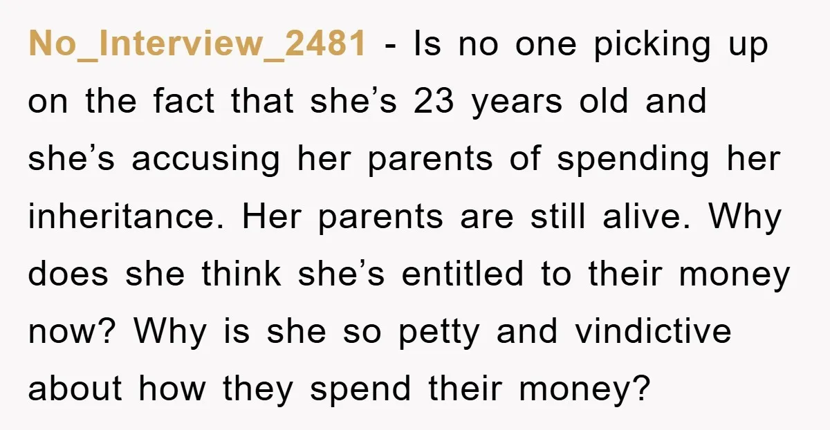 No_Interview_2481 − Is no one picking up on the fact that she’s 23 years old and she’s accusing her parents of spending her inheritance. Her parents are still alive. Why...