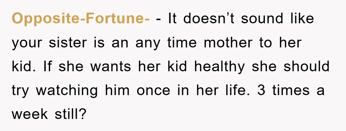 Opposite-Fortune- − It doesn’t sound like your sister is an any time mother to her kid. If she wants her kid healthy she should try watching him once in her...