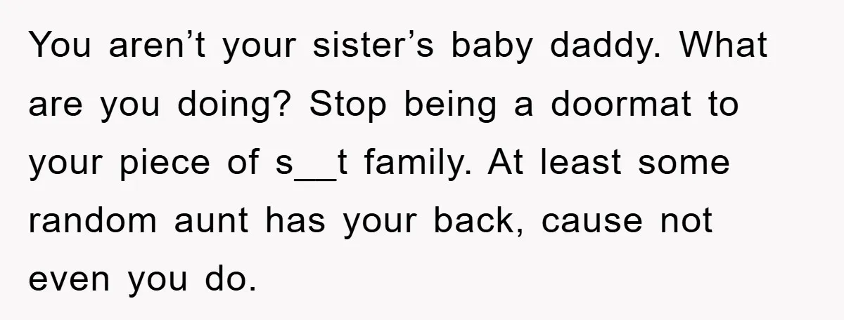 You aren’t your sister’s baby daddy. What are you doing? Stop being a doormat to your piece of s__t family. At least some random aunt has your back, cause not...