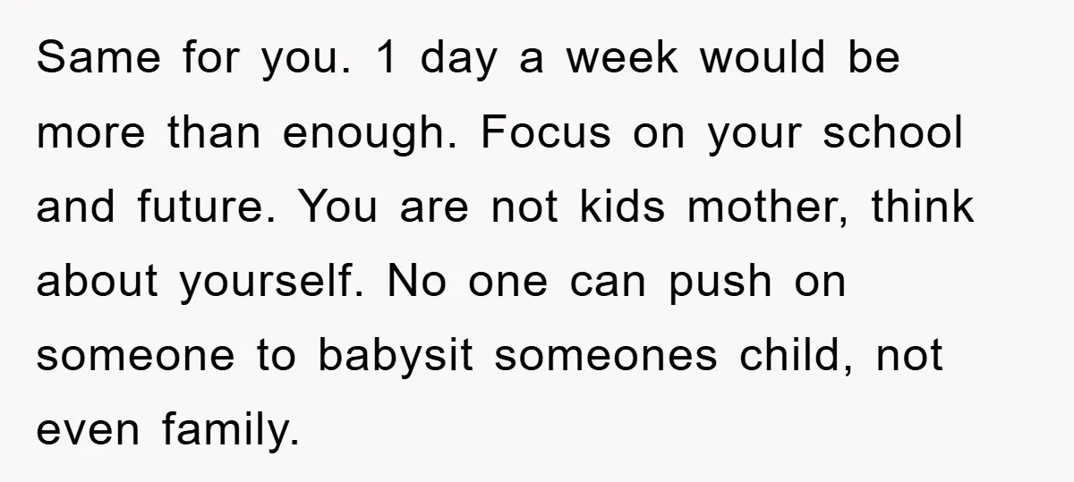Same for you. 1 day a week would be more than enough. Focus on your school and future. You are not kids mother, think about yourself. No one can push...