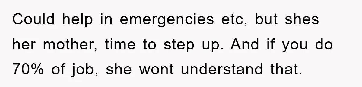 Could help in emergencies etc, but shes her mother, time to step up. And if you do 70% of job, she wont understand that.