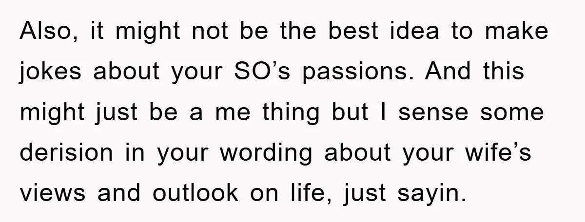 Also, it might not be the best idea to make jokes about your SO’s passions. And this might just be a me thing but I sense some derision in your...