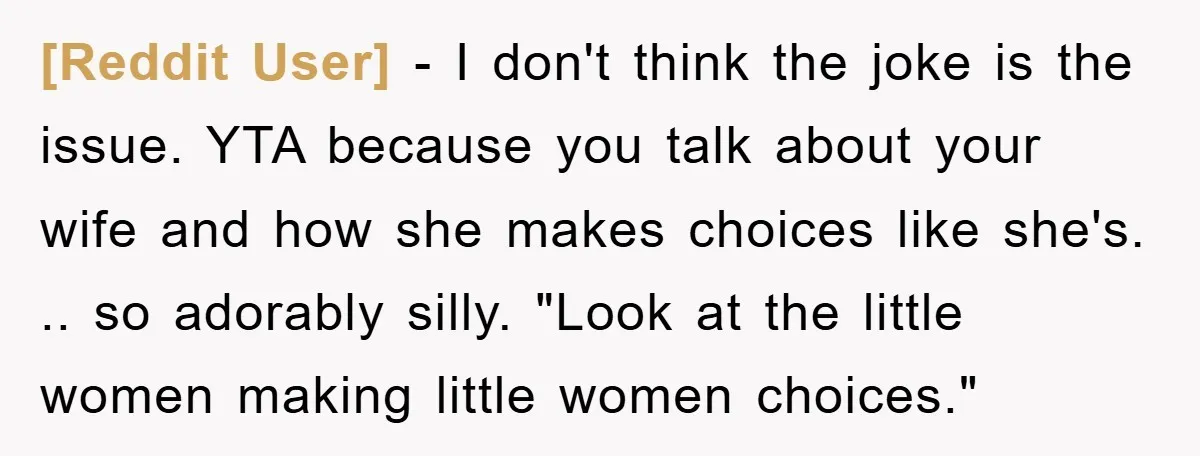 [Reddit User] − I don't think the joke is the issue. YTA because you talk about your wife and how she makes choices like she's. .. so adorably silly. "Look...