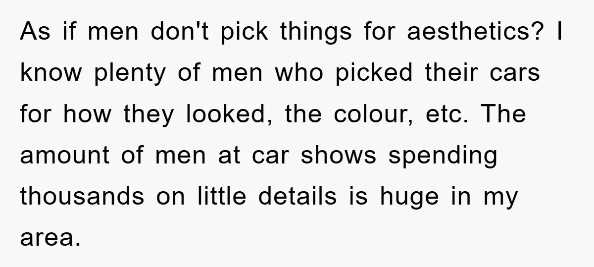 As if men don't pick things for aesthetics? I know plenty of men who picked their cars for how they looked, the colour, etc. The amount of men at car...