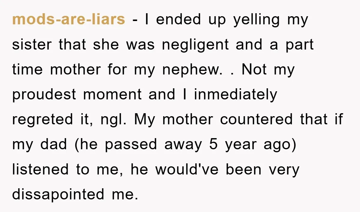 mods-are-liars − I ended up yelling my sister that she was negligent and a part time mother for my nephew. . Not my proudest moment and I inmediately regreted it,...