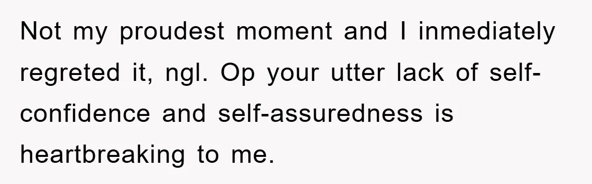 Not my proudest moment and I inmediately regreted it, ngl. Op your utter lack of self-confidence and self-assuredness is heartbreaking to me.