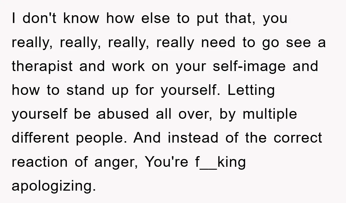 I don't know how else to put that, you really, really, really, really need to go see a therapist and work on your self-image and how to stand up for...