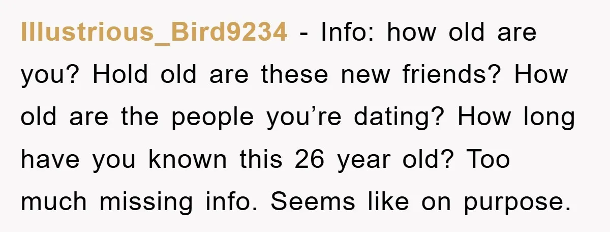 Illustrious_Bird9234 - Info: how old are you? Hold old are these new friends? How old are the people you’re dating? How long have you known this 26 year old? Too...