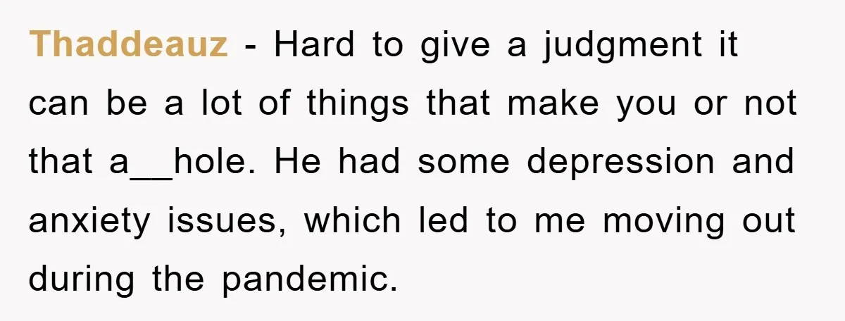 Thaddeauz - Hard to give a judgment it can be a lot of things that make you or not that a__hole. He had some depression and anxiety issues, which led...