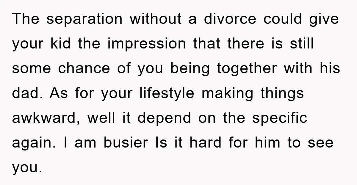 The separation without a divorce could give your kid the impression that there is still some chance of you being together with his dad. As for your lifestyle making things...