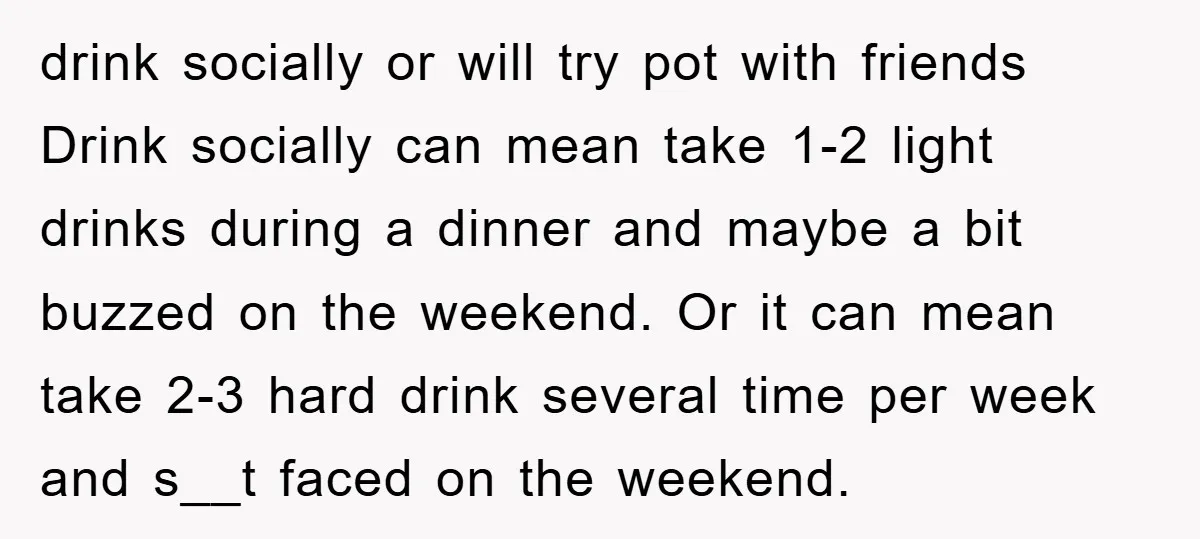 drink socially or will try pot with friends Drink socially can mean take 1-2 light drinks during a dinner and maybe a bit buzzed on the weekend. Or it can...