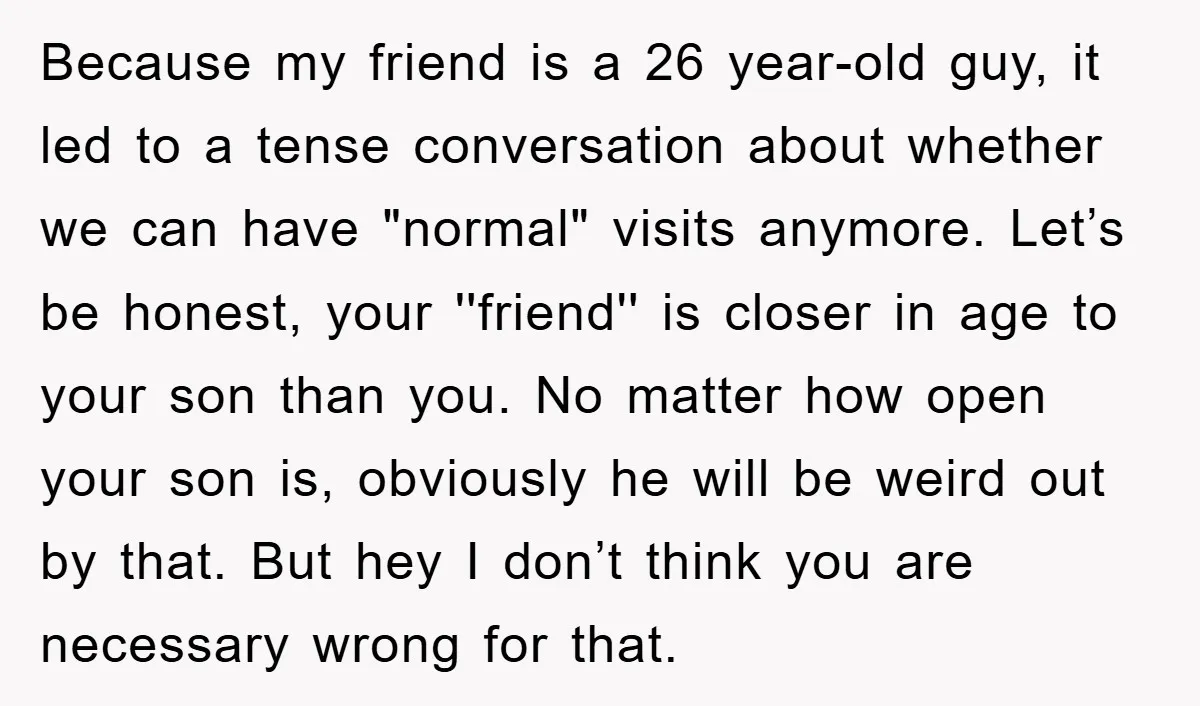 Because my friend is a 26 year-old guy, it led to a tense conversation about whether we can have "normal" visits anymore. Let’s be honest, your ''friend'' is closer in...